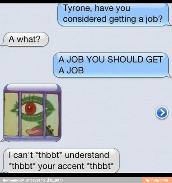 Tyrone, have you
considered getting a job?
Awhat?
A JOB YOU SHOULD GET
A JOB
[I Ican't *thbbt* understand I)
I
*thbbt* your accent *thbbt*