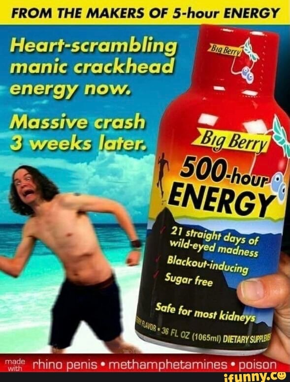 FROM THE MAKERS OF 5-hour ENERGY
Heart-scrambling manic crackhead energy now.
Massive 'crash weeks Jater
ft lay
Wild-eyerd
Blackout- 'inducing
Sugar free
Safe for most kidneys
made rhino penis methamphetamines poison