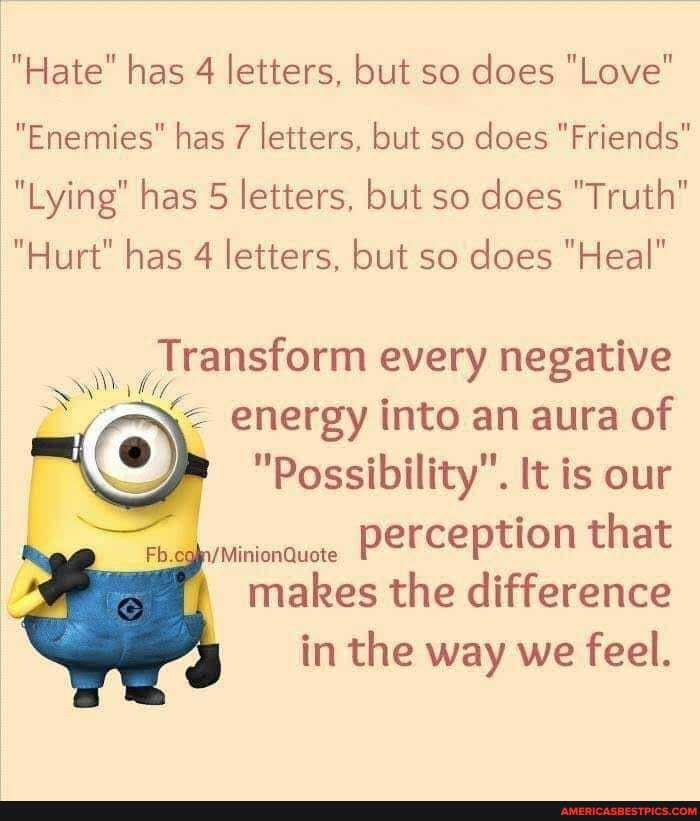 "Hate" has 4 letters, but so does "Love"
"Enemies" has 7 letters, but so does "Friends"
"Lying" has 5 letters, but so does "Truth"
"Hurt" has 4 letters, but so does "Heal"
Transform every negative
energy into an aura of
) "Possibility". It is our
Fb. /MinionQuote perception that makes the difference in the way we feel.