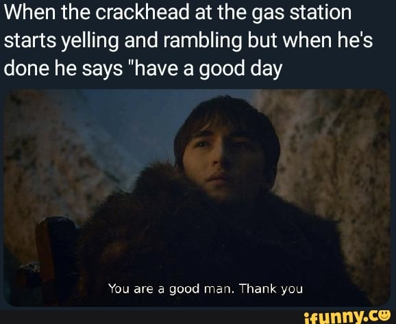 When the crackhead at the gas station
starts yelling and rambling but when he's
done he says "have a good day
You are a good man. Thank you