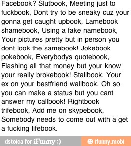 Facebook? Slutbook, Meeting just to
fuckbook, Dont try to be sneaky cuz your
gonna get caught upbook, Lamebook
shamebook, Using a fake namebook,
Your pictures pretty but in person you
dont look the samebook! Jokebook
pokebook, Everybodys quotebook,
Flashing all that money but your know
your really brokebook! Stallbook, Your
ex on your bestfriend wallbook, Oh so
you can make a status but you cant
answer my callbook! Rightbook
trifebook, Add me on skypebook,
Somebody needs to come out with a get
a fucking lifebook.