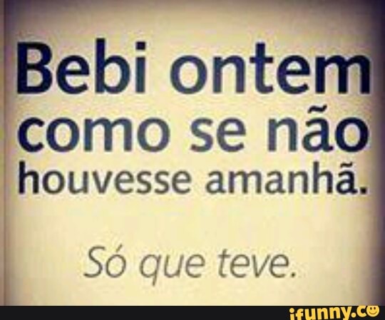 Bebi ontei
como se na
houvesse amanhã.
Só que teve.