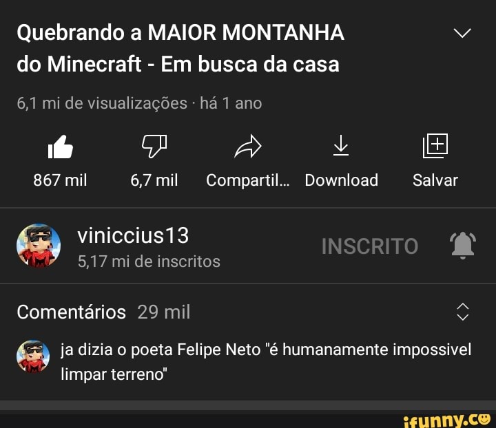 Quebrando a MAIOR MONTANHA do Minecraft - Em busca da casa
6,1 mi de visualizações - há 1 ano
867 mil 6,7 mil Compartil.. Download Salvar
INSCRITO viniccius13
5,17 mi de inscritos
Comentários 29 mil
63 ja dizia o poeta Felipe Neto "é humanamente impossivel limpar terreno