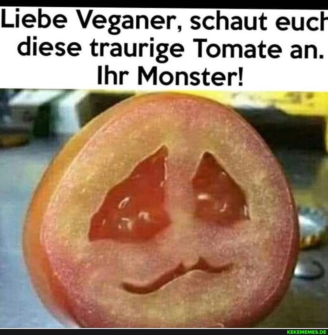 Liebe Veganer, schaut euch
diese traurige Tomate an.
Ihr Monster!