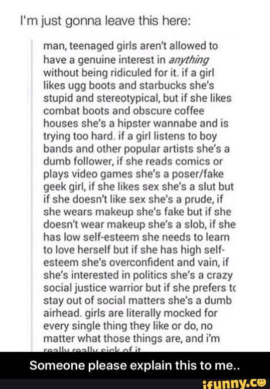 I'm just gonna leave this here:
man, (eenaged girls aren't allowed to
have a genuine interest in anything
without being ridiculed for it. if a girl
likes ugg boots and Starbucks she’s
slupld and slereolypical, bul If she Ilkes
combat boots and obscure coffee
houses she's a hipster wannabe and is
trying loo hard if a girl listens (o boy
bands and other popular arlisls she‘s a
dumb Íollower. ii she reads comics or
plays video games she's a poser/iake
geek girl, if she likes sex she's a slut but
if she doesn't like sex she's a prude, If
she wears makeup she's lake bul if she
doesn't wear makeup she's a slob, if she
has low self-esleem she needs to learn
to love herself but if she has high self»
esteem she's overconfidenl and vain, If
she's interested in politics she's a crazy
social justice warrior but if she prefers (<
stay out of social matters she's a dumb
airhead. girls are literally mocked for
every single ihing they like or do, no
matter what those things are. and i’m
Someone please explain his to m - Someone please explain this to me..