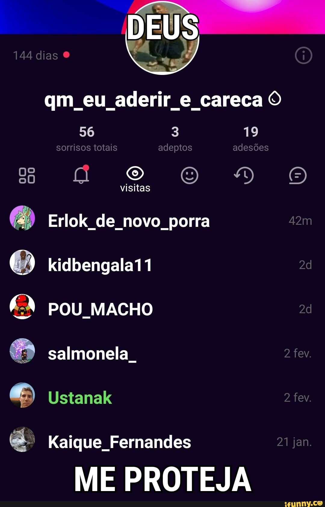DEUS
144 dias
qm eu aderir e careca O
56 3 19
sorrisos totais adeptos adesões oo DO
visitas
Erlok de novo porra
) Kidbengala11 pou MACHO salmonela
Ustanak
Kaique Fernandes jan.
fev.
fev.
21 jan.
ME PROTEJA