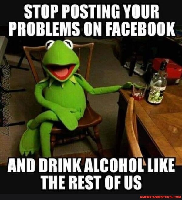 STOP POSTING YOUR PROBLEMS ON FACEBOOK
AND DRINK ALCOHOL LIKE THE REST OF US