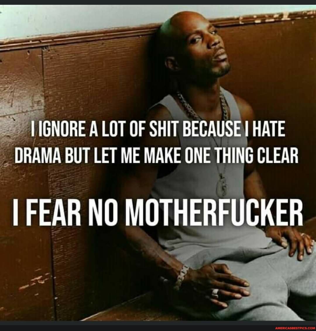 HIGNORE LOT OF SHIT BECAUSE HATE DRAMA BUT LET ME MAKE ONE THING CLEAR
I FEAR NO MOTHERFUCKER