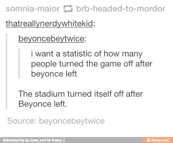 somnia-maior '2%4 brb-headed-to-mordor
thatreallynerdywhitekid:
beyoncebeytwice:
i want a statistic of how many
people turned the game off after
beyonce left
The stadium turned itself off after
Beyonce left.
Source: beyoncebeytwice