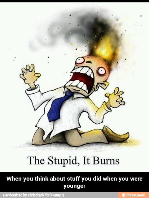 The Stupid, It Burns
When you think about stuff you did when you were
younger - When you think about stuff you did when you were younger