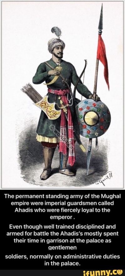 The permanent standing army of the Mughal empire were imperial guardsmen called
Ahadis who were fiercely loyal to the emperor.
Even though well trained disciplined and armed for battle the Ahadis's mostly spent their time in garrison at the palace as gentlemen
soldiers, normally on administrative duties in the palace. - soldiers, normally on administrative duties in the palace.