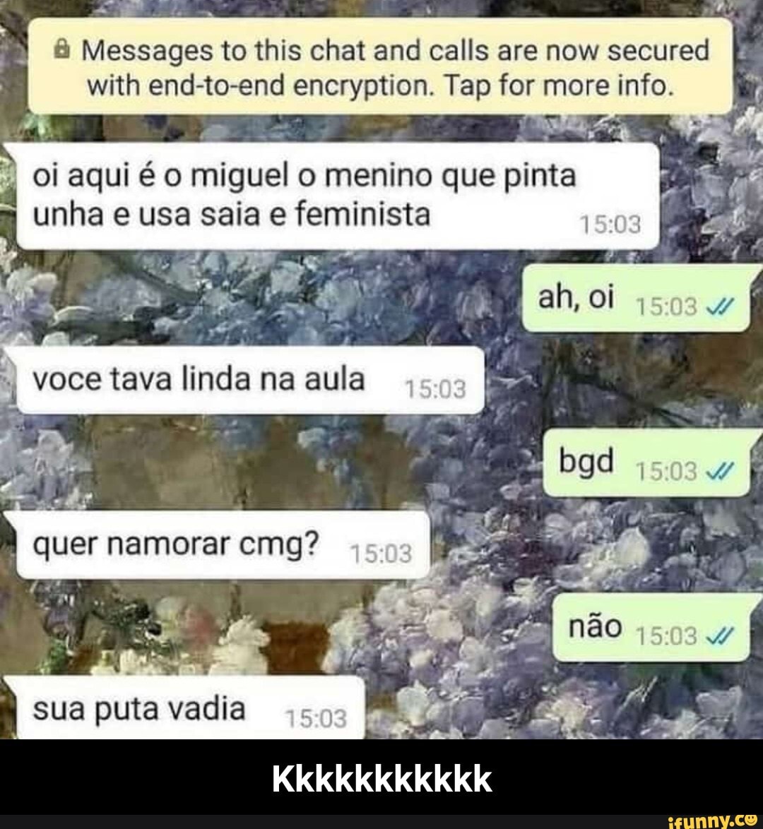 Messages to this chat and calls are now secured
with end-to-end encryption. Tap for more info.
Oi aqui miguel o menino que pinta unha usa saia e feminista voce tava linda na aula quer namorar emg? nÃO
1508 4
sua puta vadia - Kkkkkkkkkkk