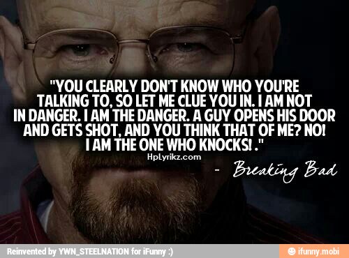 "YOU CLEARLY DON'T KNOW WHO YOU'RE
TALKING TO, SO LET ME CLUE YOU IN. I AM NOT
IN DANGER. I AM THE DANGER. A GUY OPENS HIS DOOR
AND GETS SHOT, AND YOU THINK THAT OF ME? NO!
1 AM THE ONE WHO KNOCKS!"