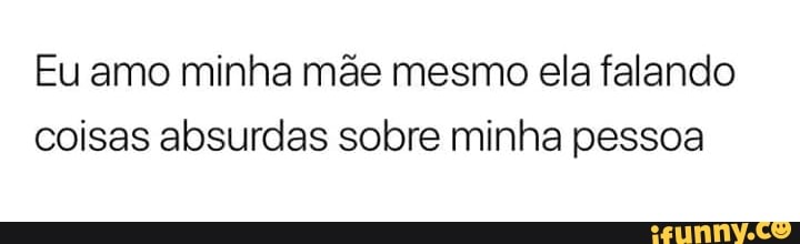 Eu amo minha mãe mesmo ela falando
coisas absurdas sobre minha pessoa