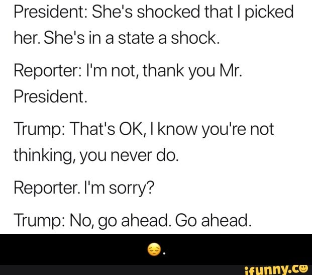 President: She's shocked that I picked her. She's in a state a shock.
Reporter: I'm not, thank you Mr.
President.
Trump: That's OK, I know you're not thinking, you never do.
Reporter. I'm sorry?
Trump: No, go ahead. Go ahead. - π.
