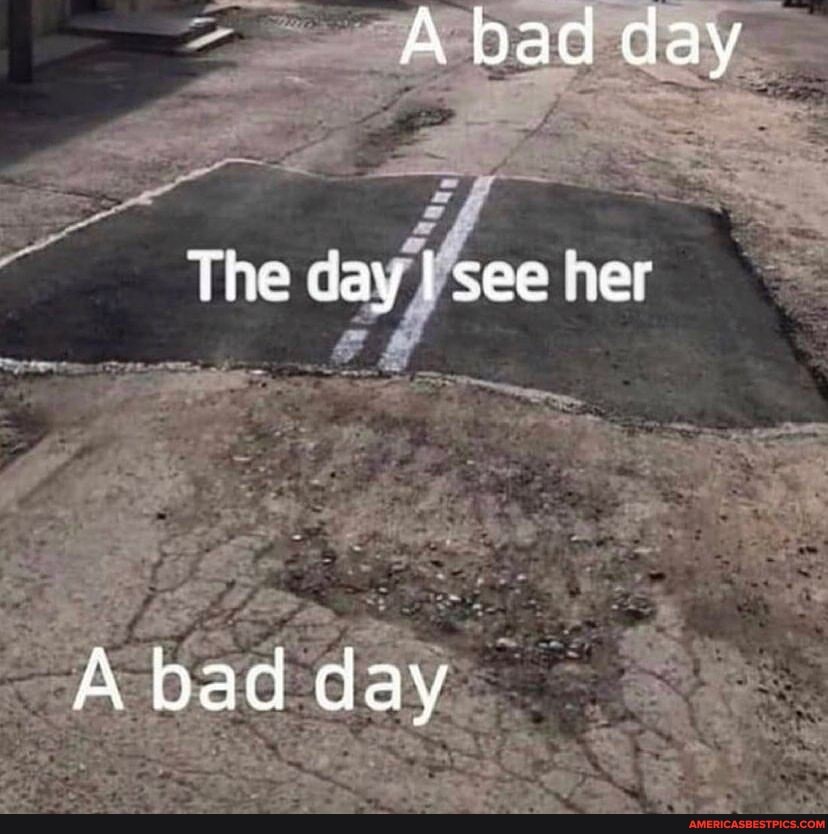 "Abad day
The day I see her
A bad day