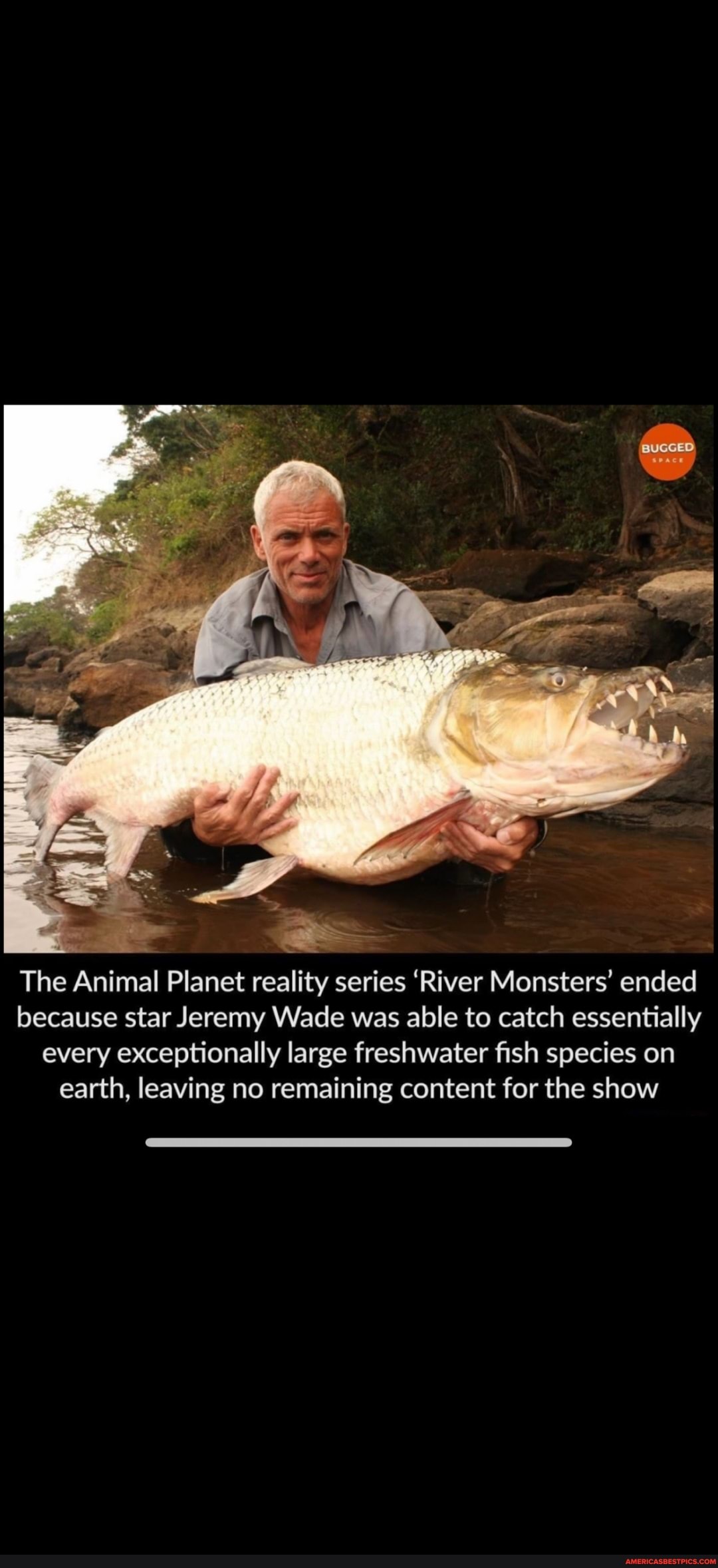 TIL that the Animal Planet reality series 'River Monsters' ended because  star Jeremy Wade was able to catch essentially every exceptionally large  freshwater fish species on earth, leaving no remaining content for