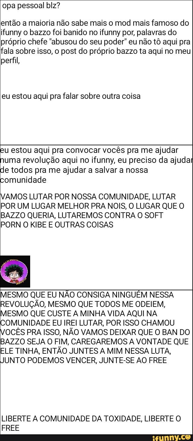 opa pessoal blz?
então a maioria não sabe mais o mod mais famoso do ifunny o bazzo foi banido no ifunny por, palavras do próprio chefe "abusou do seu poder" eu não tô aqui pra fala sobre isso, o post do próprio bazzo ta aqui no meu perfil,
eu estou aqui pra falar sobre outra coisa
eu estou aqui pra convocar vocês pra me ajudar numa revolução aqui no ifunny, eu preciso da ajuda de todos pra me ajudar a salvar a nossa comunidade
VAMOS LUTAR POR NOSSA COMUNIDADE, LUTAR POR UM LUGAR MELHOR PRA NOIS, O LUGAR QUE O BAZZO QUERIA, LUTAREMOS CONTRA O SOFT RN O KIBE E OUTRAS COISAS
MESMO QUE EU NÃO CONSIGA NINGUÉM NESSA REVOLUÇÃO, MESMO QUE TODOS ME ODEIEM,
MESMO QUE CUSTE A MINHA VIDA AQUI NA COMUNIDADE EU IREI LUTAR, POR ISSO CHAMOU OCÊS PRA ISSO, NÃO VAMOS DEIXAR QUE O BAN DO BAZZO SEJA O FIM, CAREGAREMOS A VONTADE QUE ELE TINHA, ENTÃO JUNTES A MIM NESSA LUTA,
UNTO PODEMOS VENCER, JUNTE-SE AO FREE
LIBERTE A COMUNIDADE DA TOXIDADE, LIBERTE O
FREE