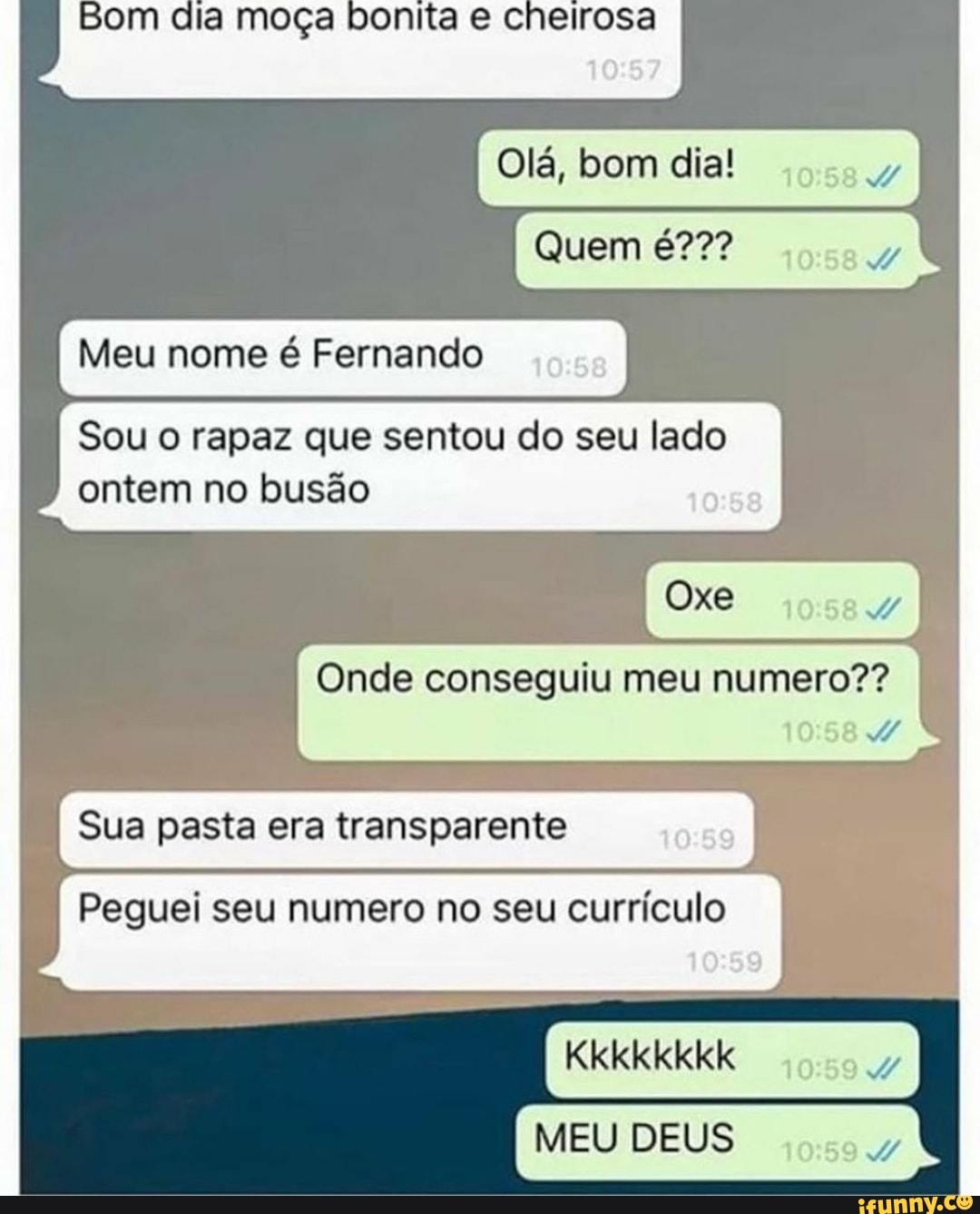 Bom dia moça bonita e cheirosa
Olá, bom dia!
Quem
Meu nome é Fernando
Sou o rapaz que sentou do seu lado
ontem no busão
Oxe
Onde conseguiu meu numero??
Sua pasta era transparente
Peguei seu numero no seu currículo
Kkkkkkkk
:59
MEU DEUS