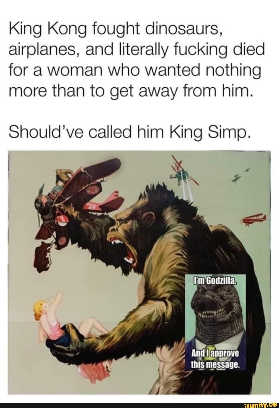 King Kong fought dinosaurs, airplanes, and literally fucking died for a woman who wanted nothing more than to get away from him.
Should've called him King Simp.
_ this message.