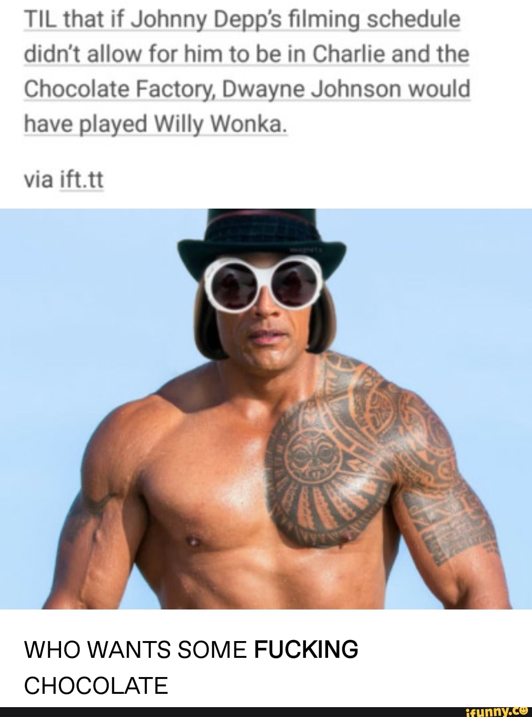 TIL that if Johnny Depp’s filming schedule
didn’t allow for him to be in Charlie and the
Chocolate Factory, Dwayne Johnson would
have played Willy Wonka.
WHO WANTS SOME FUCKING
CHOCOLATE