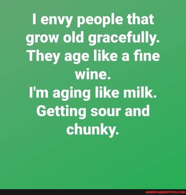 envy people that grow old gracefully.
They age like a fine wine.
I'm aging like milk.
Getting sour and chunky.