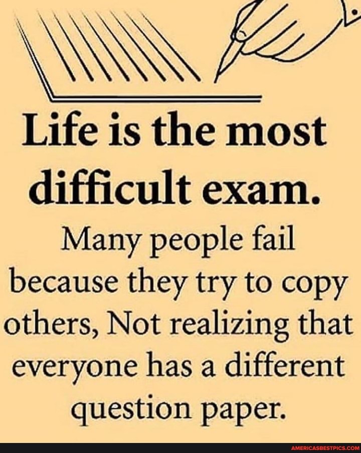 Life is the most
difficult exam.
Many people fail because they try to copy others, Not realizing that everyone has a different
question paper.