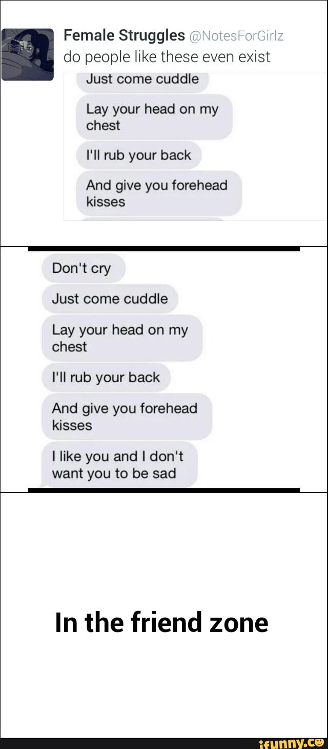 Female Struggles '
'
'
do people er these even exist
Just come cuddle
I'll rub your back
And give you forehead
kisses
Don't cry
Just come cuddle
Lay your head on my
chest
And give you forehead
kisses
l like you and I don't
want you to be sad
In the friend zone