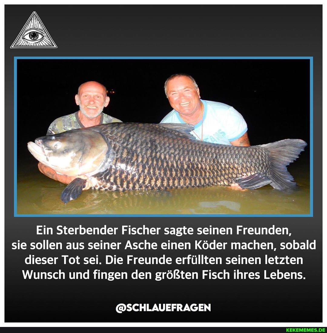 Ein Sterbender Fischer sagte seinen Freunden, sie sollen aus seiner Asche einen Köder machen, sobald dieser Tot sei. Die Freunde erfüllten seinen letzten
Wunsch und fingen den größten Fisch ihres Lebens.
@SCHLAUEFRAGEN