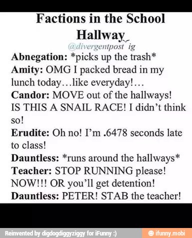 Factions in the School
Hallway
Abnegation: *picks up the trash*
Amity: OMG I packed bread in my
lunch today...like everyday!...
Candor: MOVE out of the hallways!
IS THIS A SNAIL RACE! I didn't think
Erudite: Oh no! I'm .6478 seconds late
to class!
Dauntless: *runs around the hallways*
Teacher: STOP RUNNING please!
NOW!!! OR you'll get detention!
Dauntless: PETER! STAB the teacher!