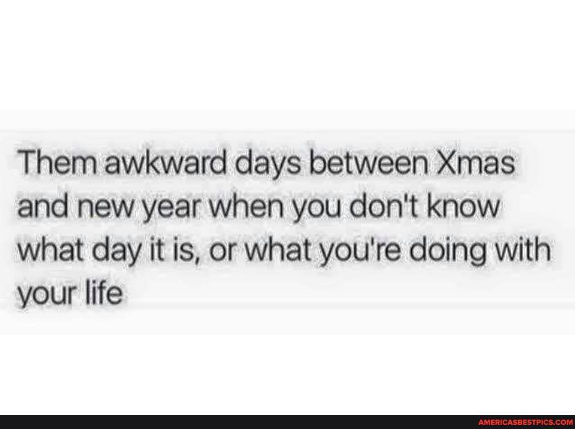 Them awkward days between Xmas and new year when you don't know what day it is, or what you're doing with your life