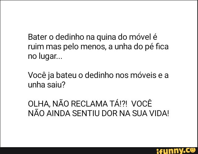 Bater o dedinho na quina do móvel é
ruim mas pelo menos, a unha do pé fica
Você ja bateu o dedinho nos móveis e a
unha saiu?
OLHA, NÃO RECLAMA TÁ!?! VOCÊ
NÃO AINDA SENTIU DOR NA SUA VIDA!