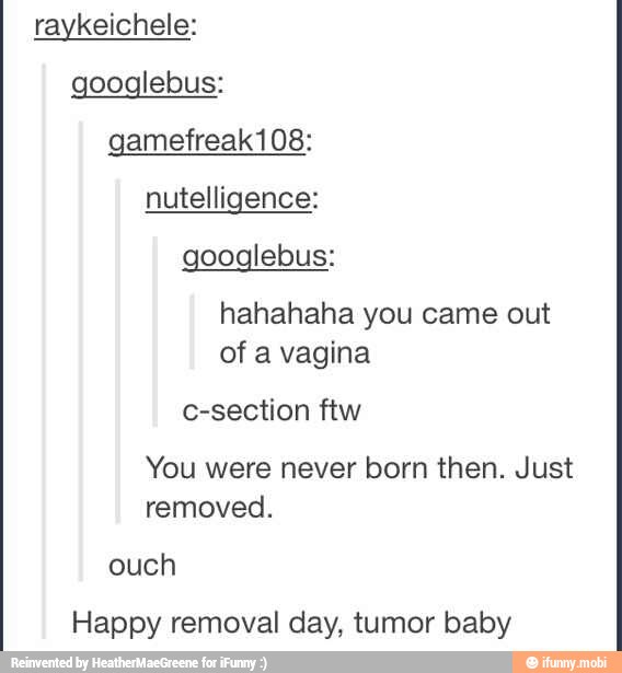 raykeichele:
googlebus:
googlebus:
hahahaha you came out
of a vagina
c-section ftw
You were never born then. Just
removed.
ouch
Happy removal day, tumor baby