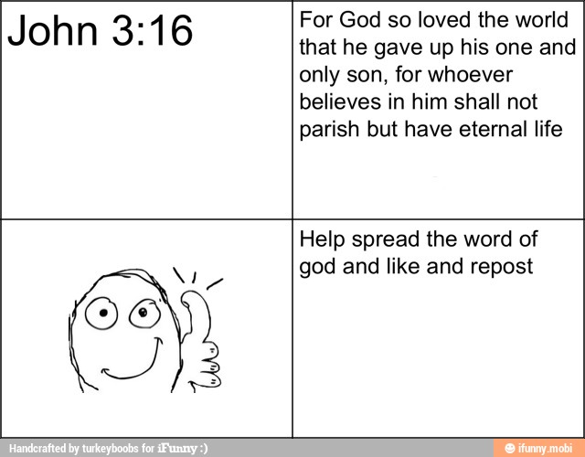John 3:16 For God so loved the world
that he gave up his one and
only son, for whoever
believes in him shall not
parish but have eternal life
Help spread the word of
god and like and repost