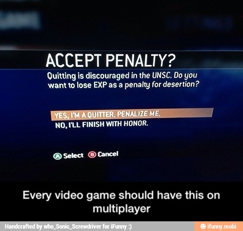 ACCEPT PENALTY?
Quitting is discouraged in the UNSC. Do you
want to lose EXP as a penalty for desertion?
NO, 'LL FINISH WITH HONOR.
Every video game should have this on
multiplayer - Every video game should have this on multiplayer