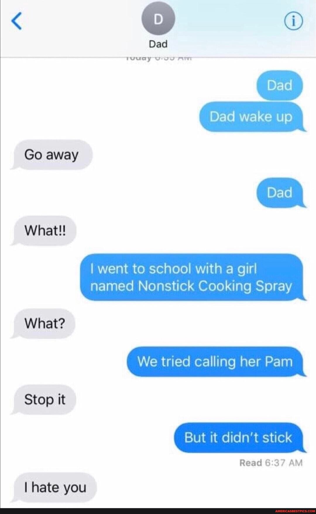 Dad
twwuay
Dad wake up
Go away
Dad wake
went to school with a girl
What!!
named Nonstick Cooking Spray
What?
We tried calling her Pam
Stop it
But it didn't stick
Read 6 AM
I hate you