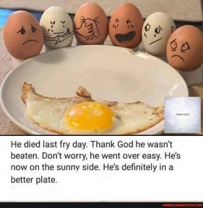 He died last fry day. Thank God he wasn't beaten. Don't worry, he went over easy. He's now on the sunny side. He's definitely in a better plate.