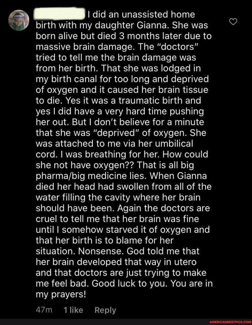 I did an unassisted home
birth with my daughter Gianna. She was born alive but died 3 months later due to massive brain damage. The "doctors" tried to tell me the brain damage was from her birth. That she was lodged in my birth canal for too long and deprived of oxygen and it caused her brain tissue to die. Yes it was a traumatic birth and yes I did have a very hard time pushing her out. But I don't believe for a minute that she was "deprived" of oxygen. She was attached to me via her umbilical cord. I was breathing for her. How could she not have oxygen?? That is all big medicine lies. When Gianna died her head had swollen from all of the water filling the cavity where her brain should have been. Again the doctors are cruel to tell me that her brain was fine until I somehow starved it of oxygen and that her birth is to blame for her situation. Nonsense. God told me that her brain developed that way in utero and that doctors are just trying to make me feel bad. Good luck to you. You are in my prayers!
1iiike Replv