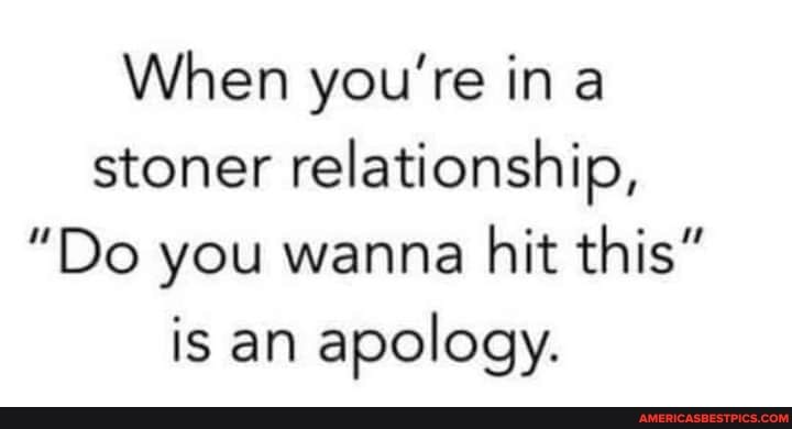 When you're in a stoner relationship,
"Do you wanna hit this" is an apology.