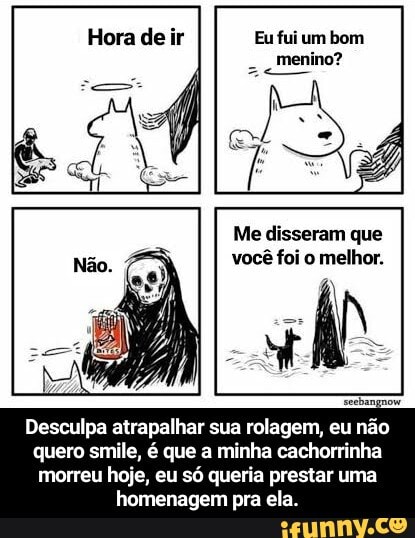 Hora de ir Eu fui um bom menino?
Me disseram que você foi o melhor.
Desculpa atrapalhar sua rolagem, eu não quero smile, é que a minha cachorrinha morreu hoje, eu só queria prestar uma homenagem pra ela. - Desculpa atrapalhar sua rolagem, eu não quero smile, é que a minha cachorrinha morreu hoje, eu só queria prestar uma homenagem pra ela.