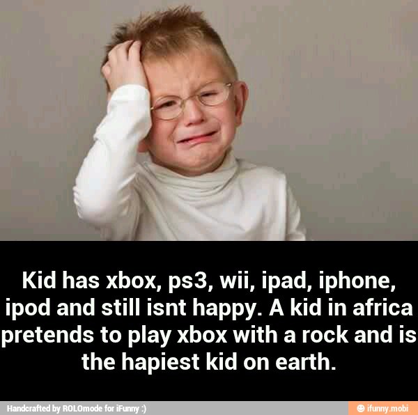 Kid has xbox, ps3, wii, ipad, iphone,
ipod and still isnt happy. A kid in africa
pretends to play xbox with a rock and is
the hapiest kid on earth. - Kid has xbox, ps3, wii, ipad, iphone, ipod and still isnt happy. A kid in africa pretends to play xbox with a rock and is the hapiest kid on earth.