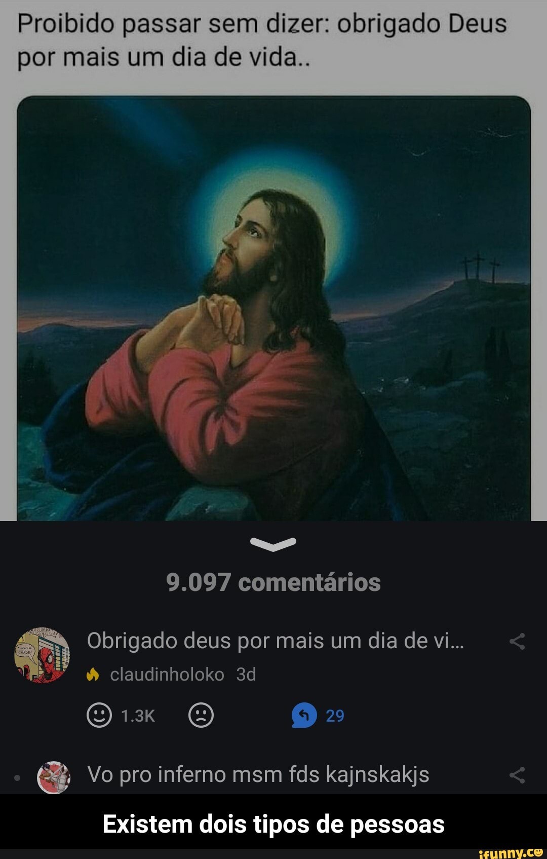 Proibido passar sem dizer: obrigado Deus por mais um dia de vida..
9.097 comentários
Obrigado deus por mais um dia de vi...
claudinholoko
(O RETO) 2
Vo pro inferno msm fds kajnskakjs
Existem dois tipos de pessoas - Existem dois tipos de pessoas