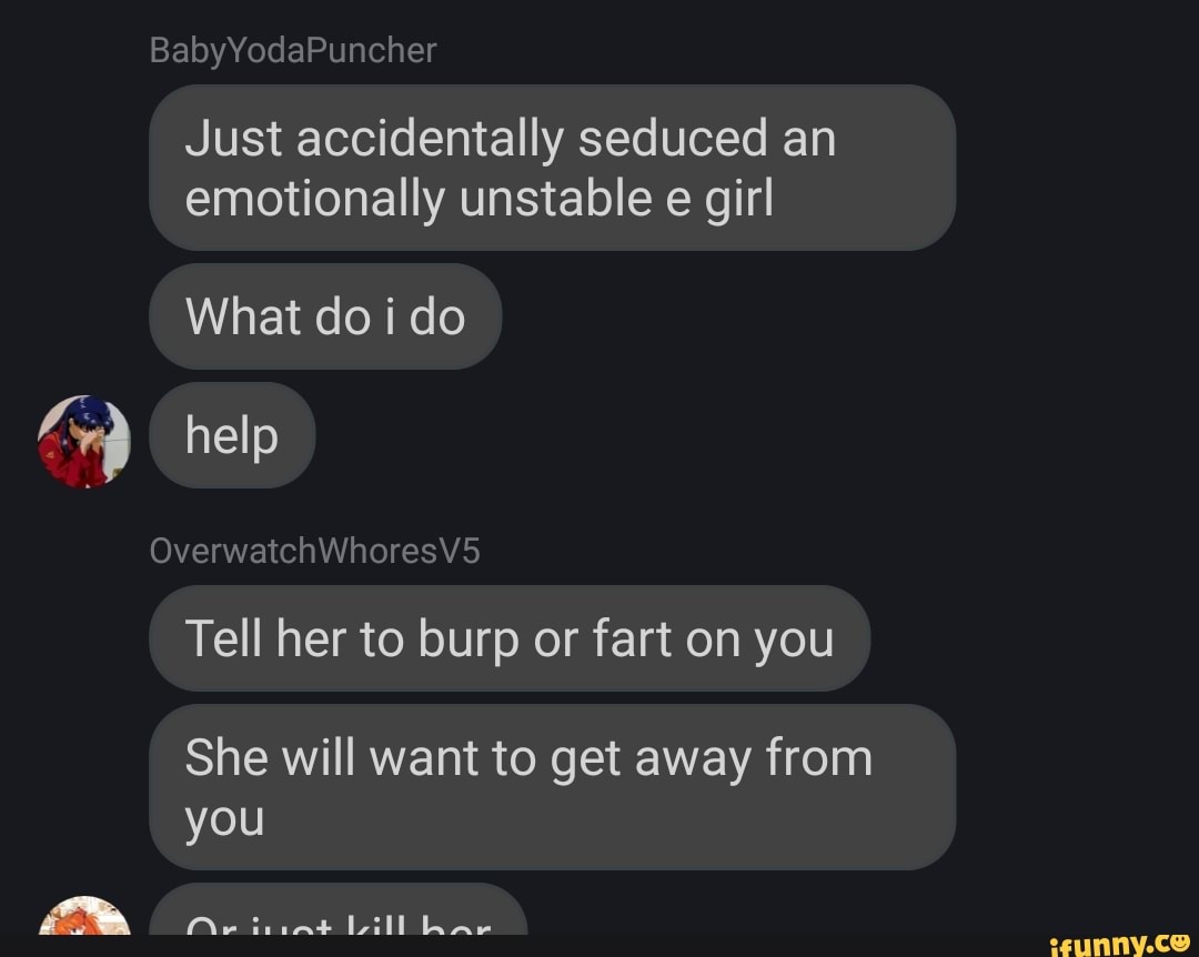 Just accidentally seduced an
emotionally unstable e girl
What do i do
Tell her to burp or fart on you
She will want to get away from
you