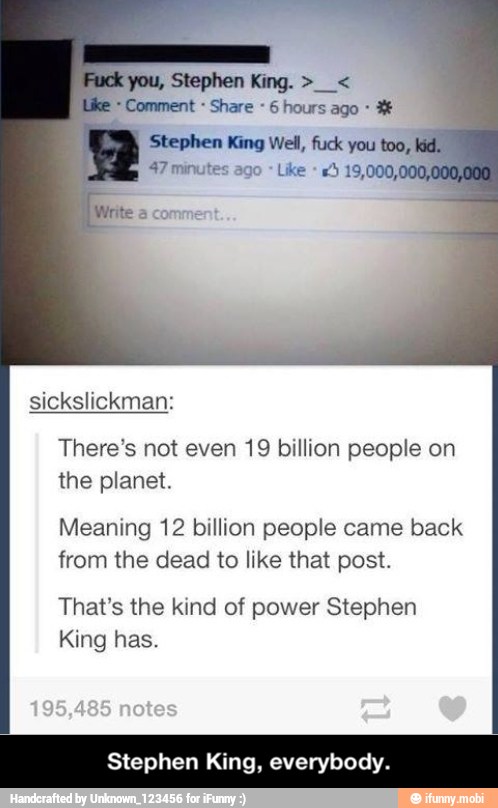 you,
Comment Share 6 hours ago 3
47 minutes ago There's not even 19 billion people on
the planet.
Meaning 12 billion people came back
from the dead to like that post.
That's the kind of power Stephen
King has.
Stephen King, everybody. - Stephen King, everybody.