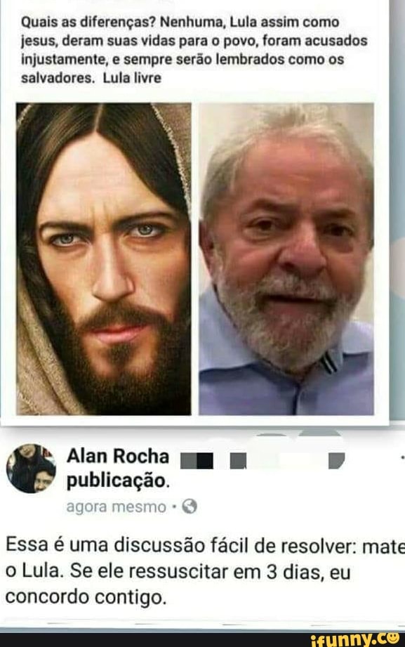 Quais as diferenças? Nenhuma, Lula assim como
jesus, deram suas vidas para o povo, foram acusados
injustamente, e sempre serão lembrados como os
salvadores. Lula livre
Essa é uma discussão fácil de resolver: mate
o Lula. Se ele ressuscitar em 3 dias, eu
concordo contigo.