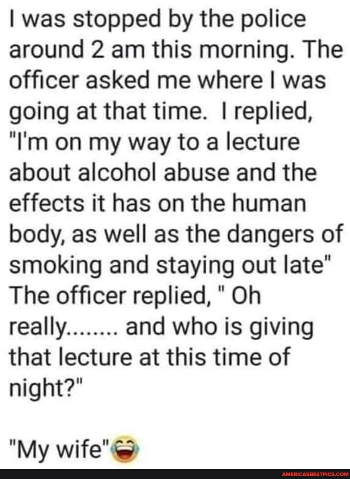 I was stopped by the police around 2 am this morning. The officer asked me where I was going at that time. I replied,
"I'm on my way to a lecture about alcohol abuse and the effects it has on the human body, as well as the dangers of smoking and staying out late"
The officer replied, "Oh really........ and who is giving that lecture at this time of night?"
"My wife"