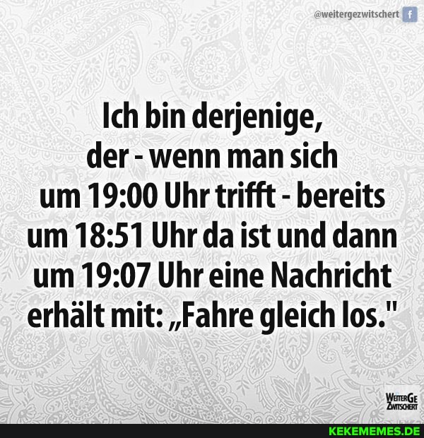Ich bin derjenige, der -wenn man sich um Uhr trifft - bereits um Uhr da ist und dann um Uhr eine Nachricht erhält mit: "Fahre gleich los."
WeGe