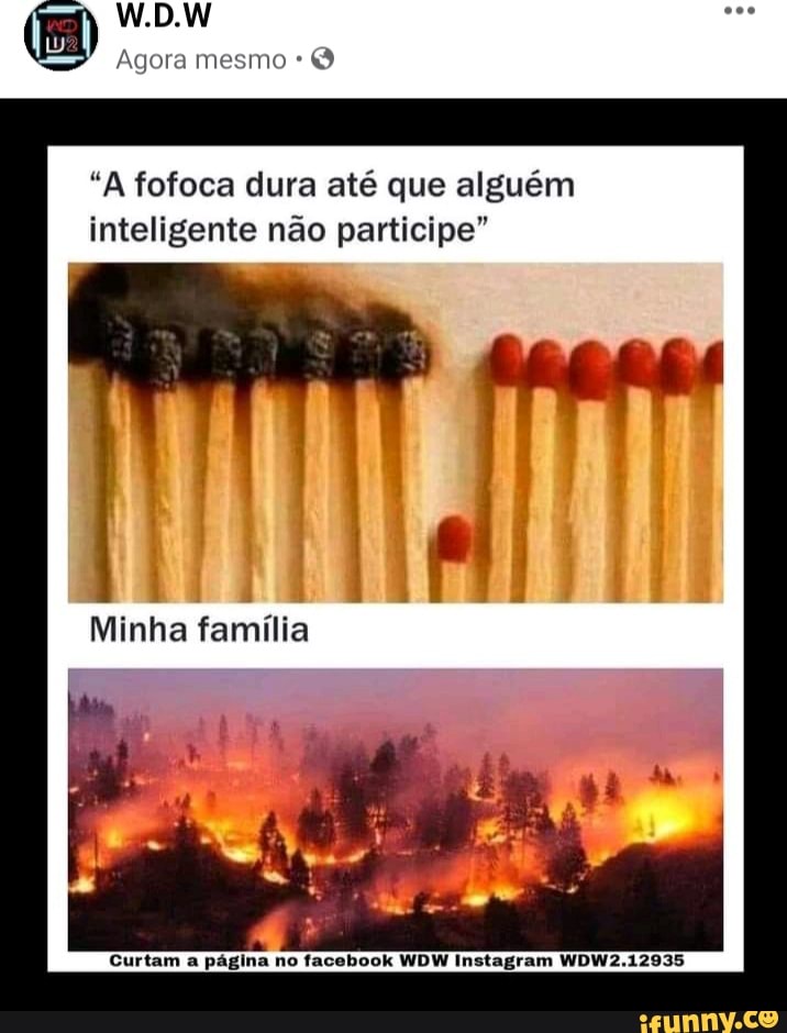 W.D.W
Agora mesmo
"A fofoca dura até que alguém inteligente não participe"
Minha família
Curtam a página no facebook WDW Instagram WDW2.12935