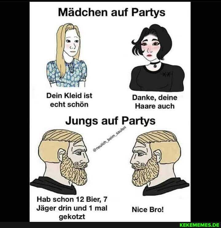 Mädchen auf Partys
Dein Kleid ist Danke, deine echt schön Haare auch
Jungs auf f Partys
Hab schon 12 Bier, 7
Jäger drin und 1 mal Nice Brot