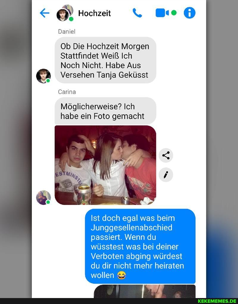 Hochzeit
Daniel
Ob Die Hochzeit Morgen
Stattfindet Weiß Ich
Noch Nicht. Habe Aus
@ Versehen Tanja Geküsst
Carina
Möglicherweise? Ich habe ein Foto gemacht
Ist doch egal was beim
Junggesellenabschied passiert. Wenn du wüsstest was bei deiner
Verboten abging würdest du dir nicht mehr heiraten wollen